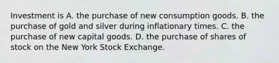 Investment is A. the purchase of new consumption goods. B. the purchase of gold and silver during inflationary times. C. the purchase of new capital goods. D. the purchase of shares of stock on the New York Stock Exchange.