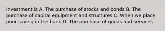 Investment is A. The purchase of stocks and bonds B. The purchase of capital equipment and structures C. When we place pour saving in the bank D. The purchase of goods and services