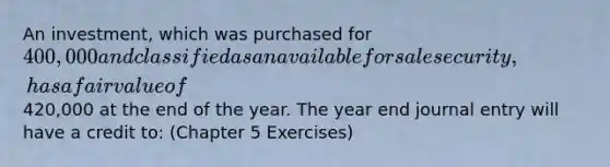 An investment, which was purchased for 400,000 and classified as an available for sale security, has a fair value of420,000 at the end of the year. The year end journal entry will have a credit to: (Chapter 5 Exercises)