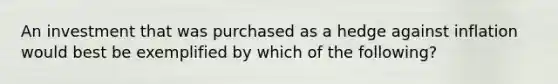 An investment that was purchased as a hedge against inflation would best be exemplified by which of the following?