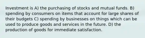 Investment is A) the purchasing of stocks and mutual funds. B) spending by consumers on items that account for large shares of their budgets C) spending by businesses on things which can be used to produce goods and services in the future. D) the <a href='https://www.questionai.com/knowledge/ks8soMnieU-production-of-goods' class='anchor-knowledge'>production of goods</a> for immediate satisfaction.