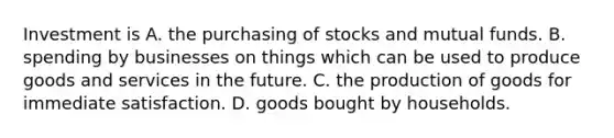 Investment is A. the purchasing of stocks and mutual funds. B. spending by businesses on things which can be used to produce goods and services in the future. C. the production of goods for immediate satisfaction. D. goods bought by households.