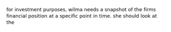 for investment purposes, wilma needs a snapshot of the firms financial position at a specific point in time. she should look at the