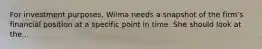 For investment purposes, Wilma needs a snapshot of the firm's financial position at a specific point in time. She should look at the...