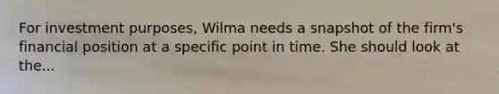 For investment purposes, Wilma needs a snapshot of the firm's financial position at a specific point in time. She should look at the...