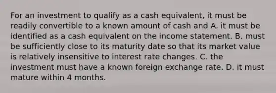 For an investment to qualify as a cash equivalent, it must be readily convertible to a known amount of cash and A. it must be identified as a cash equivalent on the income statement. B. must be sufficiently close to its maturity date so that its market value is relatively insensitive to interest rate changes. C. the investment must have a known foreign exchange rate. D. it must mature within 4 months.