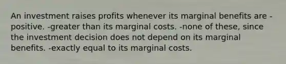 An investment raises profits whenever its marginal benefits are -positive. -greater than its marginal costs. -none of these, since the investment decision does not depend on its marginal benefits. -exactly equal to its marginal costs.