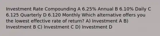 Investment Rate Compounding A 6.25% Annual B 6.10% Daily C 6.125 Quarterly D 6.120 Monthly Which alternative offers you the lowest effective rate of return? A) Investment A B) Investment B C) Investment C D) Investment D