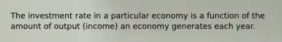 The investment rate in a particular economy is a function of the amount of output (income) an economy generates each year.