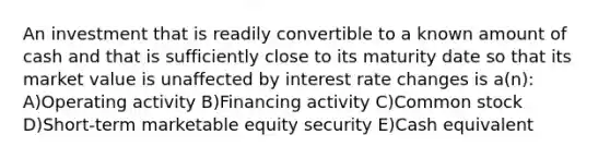 An investment that is readily convertible to a known amount of cash and that is sufficiently close to its maturity date so that its market value is unaffected by interest rate changes is a(n): A)Operating activity B)Financing activity C)Common stock D)Short-term marketable equity security E)Cash equivalent