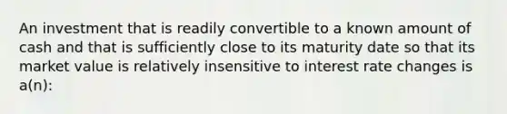 An investment that is readily convertible to a known amount of cash and that is sufficiently close to its maturity date so that its market value is relatively insensitive to interest rate changes is a(n):