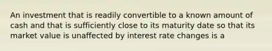 An investment that is readily convertible to a known amount of cash and that is sufficiently close to its maturity date so that its market value is unaffected by interest rate changes is a