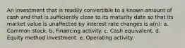 An investment that is readily convertible to a known amount of cash and that is sufficiently close to its maturity date so that its market value is unaffected by interest rate changes is a(n): a. Common stock. b. Financing activity. c. Cash equivalent. d. Equity method investment. e. Operating activity.