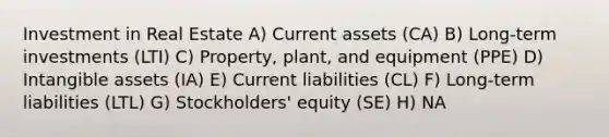 Investment in Real Estate A) Current assets (CA) B) Long-term investments (LTI) C) Property, plant, and equipment (PPE) D) <a href='https://www.questionai.com/knowledge/kfaeAOzavC-intangible-assets' class='anchor-knowledge'>intangible assets</a> (IA) E) Current liabilities (CL) F) Long-term liabilities (LTL) G) Stockholders' equity (SE) H) NA