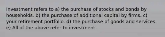 Investment refers to a) the purchase of stocks and bonds by households. b) the purchase of additional capital by firms. c) your retirement portfolio. d) the purchase of goods and services. e) All of the above refer to investment.