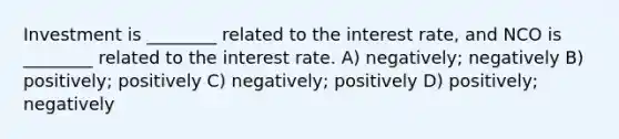 Investment is ________ related to the interest rate, and NCO is ________ related to the interest rate. A) negatively; negatively B) positively; positively C) negatively; positively D) positively; negatively