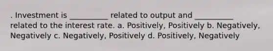 . Investment is __________ related to output and __________ related to the interest rate. a. Positively, Positively b. Negatively, Negatively c. Negatively, Positively d. Positively, Negatively