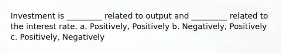 Investment is _________ related to output and _________ related to the interest rate. a. Positively, Positively b. Negatively, Positively c. Positively, Negatively