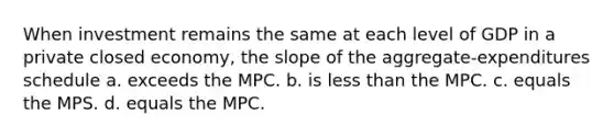 When investment remains the same at each level of GDP in a private closed economy, the slope of the aggregate-expenditures schedule a. exceeds the MPC. b. is less than the MPC. c. equals the MPS. d. equals the MPC.