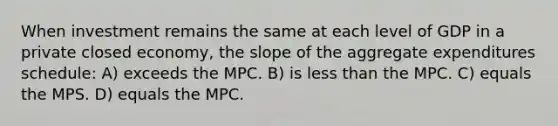 When investment remains the same at each level of GDP in a private closed economy, the slope of the aggregate expenditures schedule: A) exceeds the MPC. B) is <a href='https://www.questionai.com/knowledge/k7BtlYpAMX-less-than' class='anchor-knowledge'>less than</a> the MPC. C) equals the MPS. D) equals the MPC.