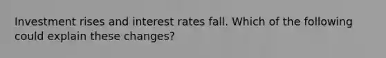 Investment rises and interest rates fall. Which of the following could explain these changes?