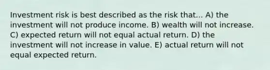 Investment risk is best described as the risk that... A) the investment will not produce income. B) wealth will not increase. C) expected return will not equal actual return. D) the investment will not increase in value. E) actual return will not equal expected return.