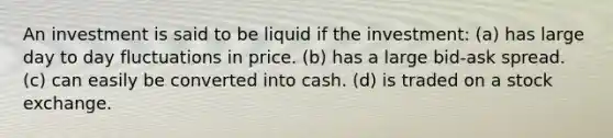 An investment is said to be liquid if the investment: (a) has large day to day fluctuations in price. (b) has a large bid-ask spread. (c) can easily be converted into cash. (d) is traded on a stock exchange.