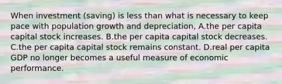 When investment (saving) is less than what is necessary to keep pace with population growth and depreciation, A.the per capita capital stock increases. B.the per capita capital stock decreases. C.the per capita capital stock remains constant. D.real per capita GDP no longer becomes a useful measure of economic performance.