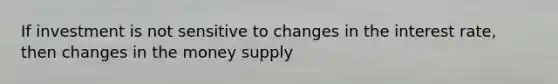 If investment is not sensitive to changes in the interest rate, then changes in the money supply