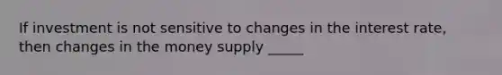 If investment is not sensitive to changes in the interest rate, then changes in the money supply _____