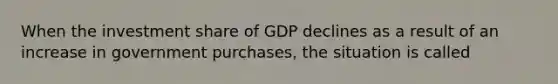 When the investment share of GDP declines as a result of an increase in government purchases, the situation is called