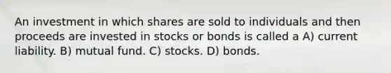 An investment in which shares are sold to individuals and then proceeds are invested in stocks or bonds is called a A) current liability. B) mutual fund. C) stocks. D) bonds.