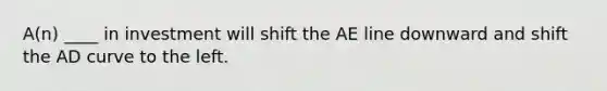 A(n) ____ in investment will shift the AE line downward and shift the AD curve to the left.