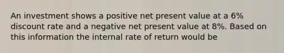 An investment shows a positive net present value at a 6% discount rate and a negative net present value at 8%. Based on this information the internal rate of return would be