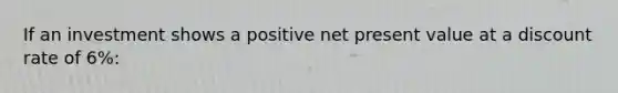 If an investment shows a positive net present value at a discount rate of 6%: