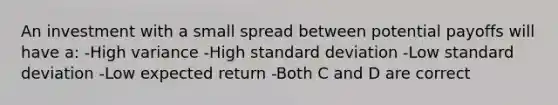 An investment with a small spread between potential payoffs will have a: -High variance -High standard deviation -Low standard deviation -Low expected return -Both C and D are correct