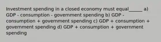 Investment spending in a closed economy must equal______ a) GDP - consumption - government spending b) GDP - consumption + government spending c) GDP + consumption + government spending d) GDP + consumption + government spending