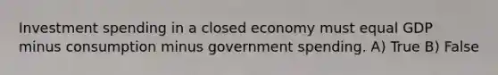 Investment spending in a closed economy must equal GDP minus consumption minus government spending. A) True B) False