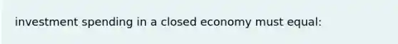 investment spending in a closed economy must equal: