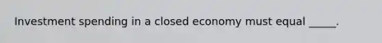 Investment spending in a closed economy must equal _____.