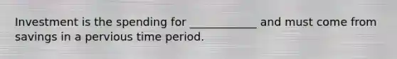 Investment is the spending for ____________ and must come from savings in a pervious time period.