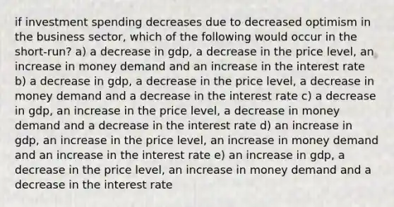 if investment spending decreases due to decreased optimism in the business sector, which of the following would occur in the short-run? a) a decrease in gdp, a decrease in the price level, an increase in money demand and an increase in the interest rate b) a decrease in gdp, a decrease in the price level, a decrease in money demand and a decrease in the interest rate c) a decrease in gdp, an increase in the price level, a decrease in money demand and a decrease in the interest rate d) an increase in gdp, an increase in the price level, an increase in money demand and an increase in the interest rate e) an increase in gdp, a decrease in the price level, an increase in money demand and a decrease in the interest rate