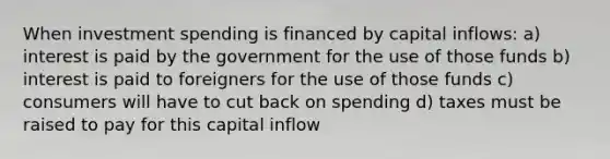 When investment spending is financed by capital inflows: a) interest is paid by the government for the use of those funds b) interest is paid to foreigners for the use of those funds c) consumers will have to cut back on spending d) taxes must be raised to pay for this capital inflow