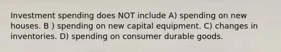 Investment spending does NOT include A) spending on new houses. B ) spending on new capital equipment. C) changes in inventories. D) spending on consumer durable goods.