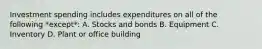 Investment spending includes expenditures on all of the following *except*: A. Stocks and bonds B. Equipment C. Inventory D. Plant or office building