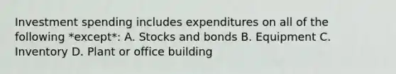 Investment spending includes expenditures on all of the following *except*: A. Stocks and bonds B. Equipment C. Inventory D. Plant or office building