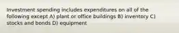 Investment spending includes expenditures on all of the following except A) plant or office buildings B) inventory C) stocks and bonds D) equipment