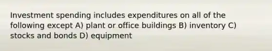 Investment spending includes expenditures on all of the following except A) plant or office buildings B) inventory C) stocks and bonds D) equipment