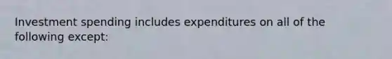 Investment spending includes expenditures on all of the following except: