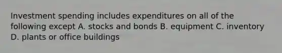 Investment spending includes expenditures on all of the following except A. stocks and bonds B. equipment C. inventory D. plants or office buildings